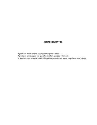 AGRADECIMIENTOS
Agradezco a mis amigos y compañeros por su ayuda
Agradezco a mis papas por que ellos me han apoyado y formado
Y agradezco en especial a Mi Profesora Margarita por su apoyo y ayuda en este trabajo
 