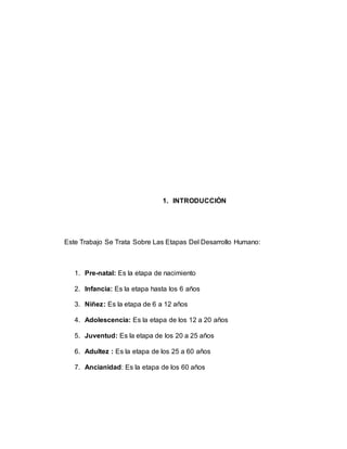 1. INTRODUCCIÓN
Este Trabajo Se Trata Sobre Las Etapas Del Desarrollo Humano:
1. Pre-natal: Es la etapa de nacimiento
2. Infancia: Es la etapa hasta los 6 años
3. Niñez: Es la etapa de 6 a 12 años
4. Adolescencia: Es la etapa de los 12 a 20 años
5. Juventud: Es la etapa de los 20 a 25 años
6. Adultez : Es la etapa de los 25 a 60 años
7. Ancianidad: Es la etapa de los 60 años
 