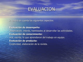 EVALUACION Se tendrá en cuenta los siguientes aspectos: Evaluación de desempeño:  Observación, interés, habilidades al desarrollar las actividades. Evaluación de conocimiento: oral, escrita, lo que aprendieron del trabajo en equipo. Evaluación de producto: Creatividad, elaboración de la revista. 