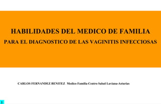 HABILIDADES DEL MEDICO DE FAMILIA
    PARA EL DIAGNOSTICO DE LAS VAGINITIS INFECCIOSAS
        PRUEBAS DE DIAGNOSTICO RAPIDAS EN LA CABECERA DEL PACIENTE
                             POINT OF CARE TESTING (POCT)




        CARLOS FERNANDEZ BENITEZ Medico Familia Centro Salud Laviana-Asturias




1