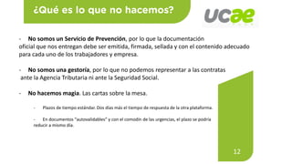 12
- No somos un Servicio de Prevención, por lo que la documentación
oficial que nos entregan debe ser emitida, firmada, sellada y con el contenido adecuado
para cada uno de los trabajadores y empresa.
- No somos una gestoría, por lo que no podemos representar a las contratas
ante la Agencia Tributaria ni ante la Seguridad Social.
- No hacemos magia. Las cartas sobre la mesa.
- Plazos de tiempo estándar. Dos días más el tiempo de respuesta de la otra plataforma.
- En documentos “autovalidables” y con el comodín de las urgencias, el plazo se podría
reducir a mismo día.
 