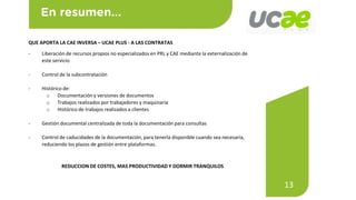 13
QUE APORTA LA CAE INVERSA – UCAE PLUS - A LAS CONTRATAS
- Liberación de recursos propios no especializados en PRL y CAE mediante la externalización de
este servicio
- Control de la subcontratación
- Histórico de:
o Documentación y versiones de documentos
o Trabajos realizados por trabajadores y maquinaria
o Histórico de trabajos realizados a clientes
- Gestión documental centralizada de toda la documentación para consultas
- Control de caducidades de la documentación, para tenerla disponible cuando sea necesaria,
reduciendo los plazos de gestión entre plataformas.
REDUCCION DE COSTES, MAS PRODUCTIVIDAD Y DORMIR TRANQUILOS
 