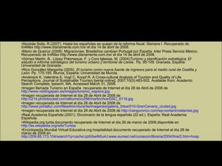 Fuentes de información Sinobás Solís, R.(2007). Hasta los españoles se quejan de la reforma fiscal. Siempre I. Recuperado de In4Mex http://www.diariamente.com.mx/ el día 14 de abril de 2008. Mario de Queiroz (2008). Migraciones: Brasileños cambian Portugal por España. Inter Press Service México. Recuperado de In4Mex http://www.diariamente.com.mx/ el día 14 de abril de 2008. Gómez Martin, B., López Polomeque, F. y Cors Iglesias, M. (2004) Turismo y planificación estratégica: El estudio e informe estratégico del turismo urbano y territorial de Lleida. . Pp. 95-109. Granada, España: Universidad de Granada. Rico González Margarita (2005).  El turismo como nueva fuente de ingresos para el medio rural de Castilla y León.  Pp. 175-195. Murcia, España: Universidad de Murcia. Andereck K, Valentine K, Vogt C, Knopf R. A Cross-cultural Analysis of Tourism and Quality of Life Perceptions. Journal of Sustainable Tourism [serial online]. 2007;15(5):483-502. Available from: Academic Search Complete, Ipswich, MA.  Accessed March 31, 2008. Imagen llamada Turismo en España  recuperada de Internet el día 28 de Abril de 2008 de  http://www.visitingspain.es/images/turismo_espana.jpg Imagen recuperada de Internet el día 28 de Abril de 2008 de  http://i214.photobucket.com/albums/cc256/martinchos/DSC_6118.jpg Imagen recuperada de Internet el día 28 de Abril de 2008 de  http://www.portaltur.com/fileadmin/durante/imagenes/galeria_fotos/010-GranCanaria_ciudad.jpg Imagen recuperada de Internet el día 28 de Abril de 2008 de  http://cangurorico.com/wp-content/visitantes.jpg Real Academia Española (2001). Diccionario de la lengua española (22 ed.). España: Real Academia Española. Wikipedia.org.turita.documento recuperado de Internet el día 28 de marzo de 2008.disponible en  http://es.wikipedia.org/wiki/Turista Enciclopedia Mundial Virtual Educativa.org.hospitalidad.documento recuperado de Internet el día 28 de marzo de 2008 en  http://209.85.173.104/search?q=cache:zp0rbwiN0u4J:www.eumed.net/cursecon/libreria/2004/fme/2.htm+hospitalidad&hl=es&ct=clnk&cd=1&gl=mx 
