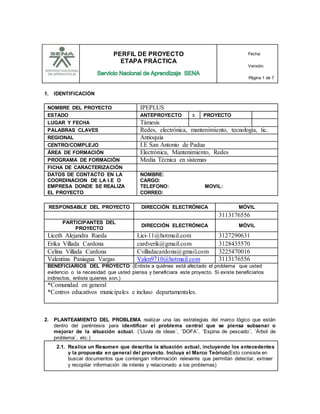 PERFIL DE PROYECTO
ETAPA PRÁCTICA
Fecha:
Versión:
Página 1 de 7
1. IDENTIFICACIÓN
NOMBRE DEL PROYECTO IPEPLUS
ESTADO ANTEPROYECTO x PROYECTO
LUGAR Y FECHA Támesis
PALABRAS CLAVES Redes, electrónica, mantenimiento, tecnología, tic.
REGIONAL Antioquia
CENTRO/COMPLEJO I.E San Antonio de Padua
ÁREA DE FORMACIÓN Electrónica, Mantenimiento, Redes
PROGRAMA DE FORMACIÓN Media Técnica en sistemas
FICHA DE CARACTERIZACIÓN
DATOS DE CONTACTO EN LA
COORDINACION DE LA I.E O
EMPRESA DONDE SE REALIZA
EL PROYECTO
NOMBRE:
CARGO:
TELEFONO: MOVIL:
CORREO:
RESPONSABLE DEL PROYECTO DIRECCIÓN ELECTRÓNICA MÓVIL
3113176556
PARTICIPANTES DEL
PROYECTO
DIRECCIÓN ELECTRÓNICA MÓVIL
Liceth Alejandra Rueda Lici-11@hotmail.com 3127290631
Erika Villada Cardona cardverik@gmail.com 3128435570
Celina Villada Cardona Cvilladacardona@gmail.com 3225470016
Valentina Paniagua Vargas Valen9710@hotmail.com 3113176556
BENEFICIARIOS DEL PROYECTO (Enliste a quiénes está afectado el problema que usted
evidencio o la necesidad que usted piensa y beneficiara este proyecto. Si existe beneficiarios
indirectos, enliste quienes son.)
*Comunidad en general
*Centros educativos municipales e incluso departamentales.
2. PLANTEAMIENTO DEL PROBLEMA realizar una las estrategias del marco lógico que están
dentro del paréntesis para identificar el problema central que se piensa subsanar o
mejorar de la situación actual. (¨Lluvia de ideas¨, ¨DOFA¨, ¨Espina de pescado¨, ¨Árbol de
problema¨, etc.)
2.1. Realice un Resumen que describa la situación actual, incluyendo los antecedentes
y la propuesta en general del proyecto. Incluya el Marco Teórico(Esto consiste en
buscar documentos que contengan información relevante que permitan detectar, extraer
y recopilar información de interés y relacionado a los problemas)
 