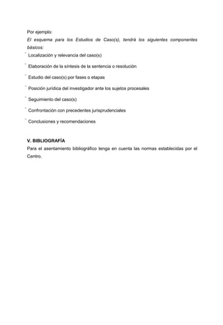 Por ejemplo:
El esquema para los Estudios de Caso(s), tendrá los siguientes componentes
básicos:
 Localización y relevancia del caso(s)

 Elaboración de la síntesis de la sentencia o resolución

 Estudio del caso(s) por fases o etapas

 Posición jurídica del investigador ante los sujetos procesales

 Seguimiento del caso(s)

 Confrontación con precedentes jurisprudenciales

 Conclusiones y recomendaciones



V. BIBLIOGRAFÍA
Para el asentamiento bibliográfico tenga en cuenta las normas establecidas por el
Centro.
 