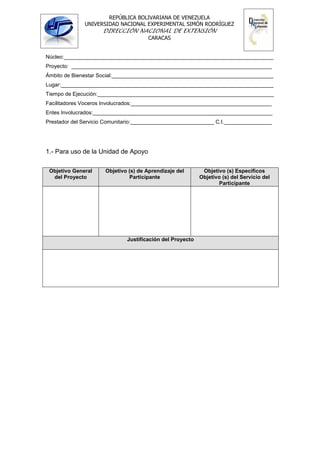 REPÚBLICA BOLIVARIANA DE VENEZUELA
              UNIVERSIDAD NACIONAL EXPERIMENTAL SIMÓN RODRÍGUEZ
                     DIRECCIÓN NACIONAL DE EXTENSIÓN
                                      CARACAS


Núcleo:______________________________________________________________________
Proyecto: ___________________________________________________________________
Ámbito de Bienestar Social:______________________________________________________
Lugar:_______________________________________________________________________
Tiempo de Ejecución:___________________________________________________________
Facilitadores Voceros Involucrados:_______________________________________________
Entes Involucrados:____________________________________________________________
Prestador del Servicio Comunitario:____________________________ C.I.________________




1.- Para uso de la Unidad de Apoyo

 Objetivo General     Objetivo (s) de Aprendizaje del       Objetivo (s) Específicos
  del Proyecto                 Participante                Objetivo (s) del Servicio del
                                                                  Participante




                              Justificación del Proyecto
 