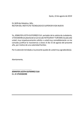 Quito, 22 de agosto de 2019
Dr.Wilfrido Robalino, MSc.
RECTOR DEL INSTITUTO TECNOLOGICO SUPERIOR VIDA NUEVA
Yo, JENNIFERLICETH GUTIERREZ CUJI portador dela cedula de ciudadanía,
1754336590estudiantedela CarreradeHOTELERIAY TURISMO.Acudoante
usted, muy respetuosamente solicito a usted muy comedidamente se me
conceda justificar la inasistencia a clases el día 15 de agosto del presente
año, por motivo de una calamidad familiar.
Por la atención brindada a la presente quedo de usted muy agradecido(a).
Atentamente,
.....................................
JENNIFER LICETH GUTIERREZ CUJI
C.I. # 1754336590
 