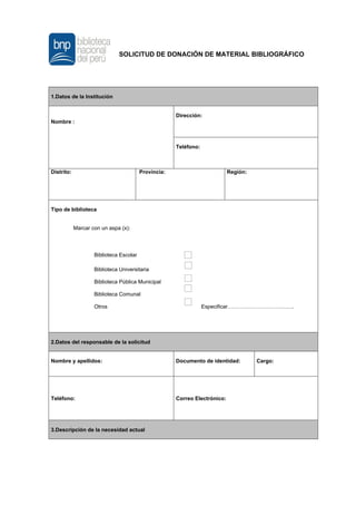 SOLICITUD DE DONACIÓN DE MATERIAL BIBLIOGRÁFICO
1.Datos de la Institución
Nombre :
Dirección:
Teléfono:
Distrito: Provincia: Región:
Tipo de biblioteca
Marcar con un aspa (x):
Biblioteca Escolar
Biblioteca Universitaria
Biblioteca Pública Municipal
Biblioteca Comunal
Otros Especificar……………………………….
2.Datos del responsable de la solicitud
Nombre y apellidos: Documento de identidad: Cargo:
Teléfono: Correo Electrónico:
3.Descripción de la necesidad actual
 