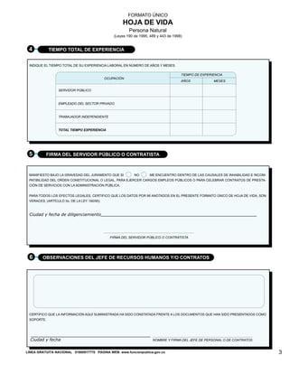 FORMATO ÚNICO
HOJA DE VIDA
Persona Natural
(Leyes 190 de 1995, 489 y 443 de 1998)
TIEMPO TOTAL DE EXPERIENCIA
4
INDIQUE EL TIEMPO TOTAL DE SU EXPERIENCIA LABORAL EN NÚMERO DE AÑOS Y MESES.
TIEMPO DE EXPERIENCIA
AÑOS MESES
OCUPACIÓN
SERVIDOR PÚBLICO
EMPLEADO DEL SECTOR PRIVADO
TRABAJADOR INDEPENDIENTE
TOTAL TIEMPO EXPERIENCIA
FIRMA DEL SERVIDOR PÚBLICO O CONTRATISTA
FIRMA DEL SERVIDOR PÚBLICO O CONTRATISTA
5
CERTIFICO QUE LA INFORMACIÓN AQUÍ SUMINISTRADA HA SIDO CONSTATADA FRENTE A LOS DOCUMENTOS QUE HAN SIDO PRESENTADOS COMO
SOPORTE.
OBSERVACIONES DEL JEFE DE RECURSOS HUMANOS Y/O CONTRATOS
6
NOMBRE Y FIRMA DEL JEFE DE PERSONAL O DE CONTRATOS
3
LÍNEA GRATUITA DE ATENCIÓN AL CLIENTE No. 018000917770 PÁGINA WEB: www.dafp.gov.co
MANIFIESTO BAJO LA GRAVEDAD DEL JURAMENTO QUE SI NO ME ENCUENTRO DENTRO DE LAS CAUSALES DE INHABILIDAD E INCOM-
PATIBILIDAD DEL ORDEN CONSTITUCIONAL O LEGAL, PARA EJERCER CARGOS EMPLEOS PÚBLICOS O PARA CELEBRAR CONTRATOS DE PRESTA-
CIÓN DE SERVICIOS CON LA ADMINISTRACIÓN PÚBLICA.
PARA TODOS LOS EFECTOS LEGALES, CERTIFICO QUE LOS DATOS POR MI ANOTADOS EN EL PRESENTE FORMATO ÚNICO DE HOJA DE VIDA, SON
VERACES, (ARTÍCULO 5o. DE LA LEY 190/95).
Ciudad y fecha de diligenciamiento
Ciudad y fecha
LINEA GRATUITA NACIONAL 01800917770 PÁGINA WEB: www.funcionpublica.gov.co
 