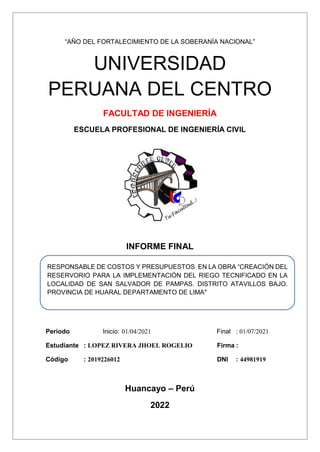 “AÑO DEL FORTALECIMIENTO DE LA SOBERANÍA NACIONAL”
UNIVERSIDAD
PERUANA DEL CENTRO
FACULTAD DE INGENIERÍA
ESCUELA PROFESIONAL DE INGENIERÍA CIVIL
INFORME FINAL
Periodo Inicio: 01/04/2021 Final : 01/07/2021
Estudiante : LOPEZ RIVERA JHOEL ROGELIO Firma :
Código : 2019226012 DNI : 44981919
Huancayo – Perú
2022
RESPONSABLE DE COSTOS Y PRESUPUESTOS EN LA OBRA “CREACIÓN DEL
RESERVORIO PARA LA IMPLEMENTACIÓN DEL RIEGO TECNIFICADO EN LA
LOCALIDAD DE SAN SALVADOR DE PAMPAS. DISTRITO ATAVILLOS BAJO.
PROVINCIA DE HUARAL DEPARTAMENTO DE LIMA"
 