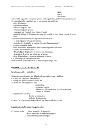 DOCUMENTO INDIVIDUAL DE ADAPTACIÓN CURRICULAR INFORMATIZADO Martínez Alcolea, A. y Calvo Rodríguez, Ángel R.
10
-débil.
-fuerte.
-indiferente
-Necesita las siguientes ayudas no ópticas: atril, papel, flexo, instrumentos escritura, etc.
-El material escolar específico que es conveniente que utilice es:
-lápiz del número:
-lápices marcadores.
-rotulador de punta fina.
-rotulador de punta gruesa.
-cuadrícula (de 4 mm., 5 mm., 6 mm., 8 mm.).
-pauta (de 1 línea; de 2 líneas con separación variable: 4 mm., 5 mm., 6 mm., 8 mm.)
-otro:
-En su movilidad manifiesta las siguientes características:
-se mueve poco o lo hace con lentitud.
-no sortea los obstáculos al caminar (tropieza frecuentemente).
-camina mirando al suelo.
-tiene dificultades para caminar sobre una línea pintada en el suelo.
-camina arrastrando los pies.
-dificultad para desplazarse en zonas poco iluminadas.
-no es capaz de coger una pelota que le lanzan.
-tiene dificultad para coger una pelota que le lanzan.
-Las ayudas ópticas recomendadas son:
-Otras variables que condicionan su estilo de aprendizaje son:
3.- CONTEXTO ESCOLAR ( AULA).
Variables espaciales y materiales:
-No existen impedimentos que dificulten la recepción visual y auditiva.
-La recepción visual está dificultada por....
-La recepción auditiva está dificultada por....
-El mobiliario está organizado para:
.grupo clase.
. pequeños grupos.
. adaptarse a diferentes situaciones de enseñanza.
. talleres o rincones.
-La organización del aula:
.facilita la interacción.
.dificulta la interacción.
-Existen /No existen materiales en el aula que fomenten la interacción.
Organización de los elementos personales:
-El alumno recibe: .......horas semanales de logopedia.
.......horas semanales de apoyo pedagógico.
......horas semanales de fisioterapia.
 