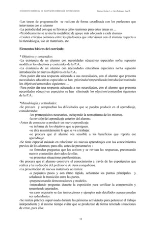 DOCUMENTO INDIVIDUAL DE ADAPTACIÓN CURRICULAR INFORMATIZADO Martínez Alcolea, A. y Calvo Rodríguez, Ángel R.
11
-Las tareas de programación se realizan de forma coordinada con los profesores que
intervienen con el alumno
-La periodicidad con que se llevan a cabo reuniones para estas tareas es ...
-Periódicamente se revisa la modalidad de apoyo más adecuada a cada alumno.
-Existen criterios comunes entre los profesores que intervienen con el alumno respecto a
la metodología, uso de materiales, etc.
Elementos básicos del currículo:
* Objetivos y contenidos:
-La existencia de un alumno con necesidades educativas especiales no/ha supuesto
modificar los objetivos y contenidos de la P.A..
-La existencia de un alumno con necesidades educativas especiales no/ha supuesto
introducción de nuevos objetivos en la P.A..
-Para poder dar una respuesta adecuada a sus necesidades, con el alumno que presenta
necesidades educativas especiales se han priorizado/temporalizado/introducido/matizado
los objetivos/contenidos siguientes: ...
-Para poder dar una respuesta adecuada a sus necesidades, con el alumno que presenta
necesidades educativas especiales se han eliminado los objetivos/contenidos siguientes
de la P.A.:
*Metodología y actividades:
-Se preveen y comprueban las dificultades que se pueden producir en el aprendizaje,
considerando:
-los prerrequisitos necesarios, incluyendo la reenseñanza de los mismos.
-la revisión del aprendizaje anterior del alumno.
-Antes de comenzar a producir un nuevo aprendizaje:
-se informa de los objetivos que se persiguen.
-se dice resumidamente lo que se va a trabajar.
-se procura que el alumno sea sensible a los beneficios que reporta ese
aprendizaje.
-Se tiene especial cuidado en relacionar los nuevos aprendizajes con los conocimientos
previos de los alumnos; para ello, antes de presentarlos :
-se formulan preguntas que los activen y se revisan las respuestas, presentando
nuevos contenidos derivados de ellas.
-se presentan situaciones problemáticas.
-Se procura que el alumno construya el conocimiento a través de las experiencias que
realiza y la mediación del profesor o de otros compañeros.
-La presentación de nuevos materiales se realiza:
-a pequeños pasos y con ritmo rápido, señalando los puntos principales y
señalando la transición entre las partes.
-proporcionando demostraciones y modelos.
-intercalando preguntas durante la exposición para verificar la comprensión y
resumiendo apartados.
-en caso necesario se dan instrucciones y ejemplos más detallados aunque puedan
ser redundantes.
-Se realiza práctica supervisada durante las primeras actividades para potenciar el trabajo
independiente y al mismo tiempo evitar que se produzcan de forma reiterada situaciones
de error, para ello:
 