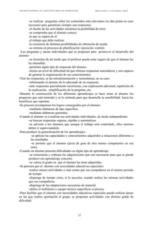 DOCUMENTO INDIVIDUAL DE ADAPTACIÓN CURRICULAR INFORMATIZADO Martínez Alcolea, A. y Calvo Rodríguez, Ángel R.
12
-se realizan preguntas sobre los contenidos más relevantes (se dan pistas en caso
necesario para garantizar siempre una respuesta).
-el diseño de las actividades minimiza la posibilidad de error.
-se comprueba que el alumno conoce:
.lo que se espera de él
.el trabajo que debe realizar.
.la existencia de distintas posibilidades de obtención de ayuda.
-se entrena en procesos de planificación /ejecución /control.
-Las preguntas y tareas individuales que se proponen para promover el desarrollo del
alumno:
-se formulan de tal modo que el profesor puede estar seguro de que el alumno las
ha entendido.
-permiten algún tipo de respuesta del alumno
-tienen un nivel de dificultad tal que elimina respuestas automáticas y son capaces
de generar la organización de sus conocimientos.
-Tras las respuestas, se da retroalimentación y reenseñanza, en su caso:
-informando al alumno de lo adecuado de su respuesta.
-ante respuestas parcialmente incorrectas, con explicación adicional, repetición de
la explicación, simplificación de la pregunta, etc.
-Durante la construcción de los diferentes aprendizajes se hace notar al alumno los
progresos que está teniendo y se le estimula para que desarrolle la sensibilidad hacia los
beneficios que reportan.
-Se procura recompensar los logros conseguidos por el alumno:
-mediante alabanzas de tipo específico.
-mediante alabanzas generales.
-Cuando el alumno va a realizar sus actividades individuales, de modo independiente:
-se buscan respuestas seguras, rápidas y automáticas.
-se advierte a los alumnos que aunque el trabajo será controlado, ellos mismos
deben ir supervisándolo.
-Para producir la generalización de los aprendizajes :
-se aplican las capacidades y conocimientos adquiridos a situaciones diferentes a
las enseñadas.
-se permite que el alumno ejerza de guía de otro menos competentes en esa
tarea.
-Cuando un alumno presenta dificultades en algún tipo de aprendizaje:
-se estructuran y ordenan las adquisiciones que son necesarias para que se pueda
producir ese aprendizaje concreto.
-se valora el grado en que el alumno las tiene adquiridas.
-Se procura que el alumno con necesidades educativas especiales:
-realice menos actividades o más cortas que sus compañeros en el mismo periodo
de tiempo.
-disponga de tiempo extra, si lo necesita, cuando realiza las mismas actividades
que sus compañeros.
-disponga de las adaptaciones necesarias de material.
-utilice el mobiliario y equipo técnico específicos si precisa.
-Para facilitar que el alumno con necesidades educativas especiales pueda realizar tareas
en las que realice aportación al grupo, se proponen actividades con distinto grado de
dificultad.
 