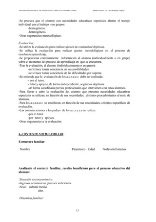 DOCUMENTO INDIVIDUAL DE ADAPTACIÓN CURRICULAR INFORMATIZADO Martínez Alcolea, A. y Calvo Rodríguez, Ángel R.
13
-Se procura que el alumno con necesidades educativas especiales alterne el trabajo
individual con el trabajo con grupos:
-homogéneos.
-heterogéneos.
-Otras sugerencias metodológicas:
Evaluación:
-Se utiliza la evaluación para realizar ajustes de contenidos/objetivos.
-Se utiliza la evaluación para realizar ajustes metodológicos en el proceso de
enseñanza/aprendizaje.
-Se proporciona continuamente información al alumno (individualmente o en grupo)
sobre el momento del proceso de aprendizaje en que se encuentra.
-Tras la evaluación, al alumno (individualmnente o en grupo):
-se le hace tomar conciencia de sus posibilidades.
-se le hace tomar conciencia de las dificultades por superar.
-Se entiende que la evaluación de los a.c.n.e.e.s debe ser realizada:
- por el tutor.
- tutor y apoyos, de forma independiente, según los objetivos.
-de forma coordinada por los profesionales que intervienen con estos alumnos.
-Para llevar a cabo la evaluación del alumno que presenta necesidades educativas
especiales se utilizan, en función de sus necesidades, distintos procedimientos al resto de
alumnos.
-Para los a.c.n.e.e.s se establecen, en función de sus necesidades, criterios específicos de
evaluación.
-Las comunicaciones a los padres de los a.c.n.e.e.s se realiza:
-por el tutor.
-por tutor y apoyos.
-Otras sugerencias a la evaluación:
4.-CONTEXTO SOCIOFAMILIAR
Estructura familiar:
Nombre Parentesco Edad Profesión/Estudios
Analizado el contexto familiar, resulta beneficioso para el proceso educativo del
alumno:
Situación socioeconómica:
-Ingresos económicos parecen suficientes.
-Nivel cultural medio.
alto.
Dinámica familiar:
 