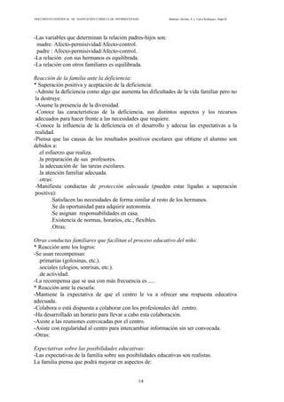 DOCUMENTO INDIVIDUAL DE ADAPTACIÓN CURRICULAR INFORMATIZADO Martínez Alcolea, A. y Calvo Rodríguez, Ángel R.
14
-Las variables que determinan la relación padres-hijos son:
madre: Afecto-permisividad/Afecto-control.
padre : Afecto-permisividad/Afecto-control.
-La relación con sus hermanos es equilibrada.
-La relación con otros familiares es equilibrada.
Reacción de la familia ante la deficiencia:
* Superación positiva y aceptación de la deficiencia:
-Admite la deficiencia como algo que aumenta las dificultades de la vida familiar pero no
la destruye.
-Asume la presencia de la diversidad.
-Conoce las características de la deficiencia, sus distintos aspectos y los recursos
adecuados para hacer frente a las necesidades que requiere.
-Conoce la influencia de la deficiencia en el desarrollo y adecua las expectativas a la
realidad.
-Piensa que las causas de los resultados positivos escolares que obtiene el alumno son
debidos a:
.el esfuerzo que realiza.
.la preparación de sus profesores.
.la adecuación de las tareas escolares.
.la atención familiar adecuada.
.otras:
-Manifiesta conductas de protección adecuada (pueden estar ligadas a superación
positiva):
.Satisfacen las necesidades de forma similar al resto de los hermanos.
.Se da oportunidad para adquirir autonomía.
.Se asignan responsabilidades en casa.
.Existencia de normas, horarios, etc., flexibles.
.Otras:
Otras conductas familiares que facilitan el proceso educativo del niño:
* Reacción ante los logros:
-Se usan recompensas:
.primarias (golosinas, etc.).
.sociales (elogios, sonrisas, etc.).
.de actividad.
-La recompensa que se usa con más frecuencia es .....
* Reacción ante la escuela:
-Mantiene la expectativa de que el centro le va a ofrecer una respuesta educativa
adecuada.
-Colabora o está dispuesta a colaborar con los profesionales del centro.
-Ha desarrollado un horario para llevar a cabo esta colaboración.
-Asiste a las reuniones convocadas por el centro.
-Asiste con regularidad al centro para intercambiar información sin ser convocada.
-Otras:
Expectativas sobre las posibilidades educativas:
-Las expectativas de la familia sobre sus posibilidades educativas son realistas.
La familia piensa que podrá mejorar en aspectos de:
 