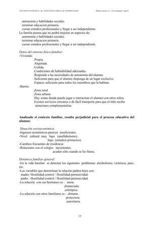 DOCUMENTO INDIVIDUAL DE ADAPTACIÓN CURRICULAR INFORMATIZADO Martínez Alcolea, A. y Calvo Rodríguez, Ángel R.
15
.autonomía y habilidades sociales.
.terminar educacion primaria.
.cursar estudios profesionales y llegar a ser independiente.
La familia piensa que no podrá mejorar en aspectos de:
.autonomía y habilidades sociales.
.terminar educacion primaria.
.cursar estudios profesionales y llegar a ser independiente.
Datos del entorno físico familiar:
-Vivienda:
.Propia.
.Alquilada.
.Cedida.
.Condiciones de habitabilidad adecuadas.
.Responde a las necesidades de autonomía del alumno
.Suficiente para que el alumno disponga de un lugar exclusivo.
.Espacio suficiente para todos los miembros que la habitan.
-Barrio:
.Zona rural
.Zona urbana
.Hay zonas donde pueda jugar e interactuar el alumno con otros niños.
.Existen servicios cercanos o de fácil transporte para que el niño reciba
atenciones complementarias.
Analizado el contexto familiar, resulta perjudicial para el proceso educativo del
alumno:
Situación socioeconómica:
-Ingresos económicos parecen insuficientes.
-Nivel cultural muy bajo (analfabetismo).
.bajo (estudios primarios).
-Cambios frecuentes de residencia:
-Relaciones con el colegio: inexistentes.
.acuden sólo cuando se les llama.
Dinámica familiar general:
-En la vida familiar se detectan los siguientes problemas: alcoholismo, violencia, paro,
etc.
-Las variables que determinan la relación padres-hijos son:
madre: Hostilidad-control / Hostilidad-permisividad.
padre : Hostilidad-control / Hostilidad-permisividad.
-La relación con sus hermanos es : .tensa.
.distanciada.
.celotípica.
-La relación con otros familiares es : .distante.
.protectora.
.autoritaria.
 