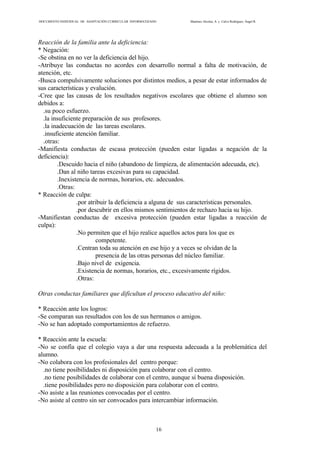 DOCUMENTO INDIVIDUAL DE ADAPTACIÓN CURRICULAR INFORMATIZADO Martínez Alcolea, A. y Calvo Rodríguez, Ángel R.
16
Reacción de la familia ante la deficiencia:
* Negación:
-Se obstina en no ver la deficiencia del hijo.
-Atribuye las conductas no acordes con desarrollo normal a falta de motivación, de
atención, etc.
-Busca compulsivamente soluciones por distintos medios, a pesar de estar informados de
sus características y evalución.
-Cree que las causas de los resultados negativos escolares que obtiene el alumno son
debidos a:
.su poco esfuerzo.
.la insuficiente preparación de sus profesores.
.la inadecuación de las tareas escolares.
.insuficiente atención familiar.
.otras:
-Manifiesta conductas de escasa protección (pueden estar ligadas a negación de la
deficiencia):
.Descuido hacia el niño (abandono de limpieza, de alimentación adecuada, etc).
.Dan al niño tareas excesivas para su capacidad.
.Inexistencia de normas, horarios, etc. adecuados.
.Otras:
* Reacción de culpa:
.por atribuir la deficiencia a alguna de sus características personales.
.por descubrir en ellos mismos sentimientos de rechazo hacia su hijo.
-Manifiestan conductas de excesiva protección (pueden estar ligadas a reacción de
culpa):
.No permiten que el hijo realice aquellos actos para los que es
competente.
.Centran toda su atención en ese hijo y a veces se olvidan de la
presencia de las otras personas del núcleo familiar.
.Bajo nivel de exigencia.
.Existencia de normas, horarios, etc., excesivamente rígidos.
.Otras:
Otras conductas familiares que dificultan el proceso educativo del niño:
* Reacción ante los logros:
-Se comparan sus resultados con los de sus hermanos o amigos.
-No se han adoptado comportamientos de refuerzo.
* Reacción ante la escuela:
-No se confía que el colegio vaya a dar una respuesta adecuada a la problemática del
alumno.
-No colabora con los profesionales del centro porque:
.no tiene posibilidades ni disposición para colaborar con el centro.
.no tiene posibilidades de colaborar con el centro, aunque sí buena disposición.
.tiene posibilidades pero no disposición para colaborar con el centro.
-No asiste a las reuniones convocadas por el centro.
-No asiste al centro sin ser convocados para intercambiar información.
 