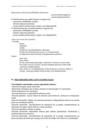 DOCUMENTO INDIVIDUAL DE ADAPTACIÓN CURRICULAR INFORMATIZADO Martínez Alcolea, A. y Calvo Rodríguez, Ángel R.
17
Expectativas sobre las posibilidades educativas:
.excesivamente negativas.
.excesivamente positivas.
La familia piensa que podrá mejorar en aspectos de:
.autonomía y habilidades sociales.
.terminar educacion primaria.
.cursar estudios profesionales y llegar a ser independiente.
La familia piensa que no podrá mejorar en aspectos de:
.autonomía y habilidades sociales.
.terminar educacion primaria.
.cursar estudios profesionales y llegar a ser independiente.
Datos del entorno físico familiar.
-Vivienda:
.Propia.
.Alquilada.
.Cedida.
.Condiciones de habitabilidad no adecuadas.
.El niño tiene dificultades de acceso a la vivienda familiar.
.La disposición interior dificulta el desplazamiento autónomo.
-Barrio:
.Zona rural
.Zona urbana
.No hay zonas donde pueda jugar e interactuar el alumno con otros niños.
.No existen servicios cercanos o de fácil transporte para que el niño reciba
atenciones complementarias.
.Para asistir con la regularidad que el alumno precisa, a servicios médicos o
sociales, tienen que emplear mucho tiempo en los desplazamientos.
IV.-NECESIDADES EDUCATIVAS ESPECIALES
*Necesidades relacionadas con las capacidades básicas:
-Necesita conseguir ajuste emocional.
-Desarrollar estrategias que ayuden a mejorar el autoconcepto y la autoestima.
-Poder desplazarse con autonomía.
-Necesita potenciar su capacidad de relación social.
-Necesita aprender nuevas formas de relación como forma de potenciar su integración
social.
-Necesita desarrollar hábitos de autonomía personal e independencia tanto en la escuela
como en el ambiente familiar.
-Necesita desarrollar procedimientos de regulación de su propio comportamiento en
situaciones de juego, rutinas diarias y tareas escolares.
-Necesita aprender a trabajar en grupo.
-Necesita desarrollar capacidades básicas para realizar aprendizajes: focalización y
mantenimiento de la atención.
-Necesita desarrollar procedimientos de regulación de su propio comportamiento en
tareas escolares de forma que consiga una forma de trabajo más reflexiva y autodirigida.
 