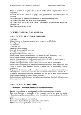 DOCUMENTO INDIVIDUAL DE ADAPTACIÓN CURRICULAR INFORMATIZADO Martínez Alcolea, A. y Calvo Rodríguez, Ángel R.
19
-Situar al alumno en el grupo donde pueda recibir ayuda complementaria de sus
compañeros.
-Necesita realizar las tareas de su grupo clase, generalmente, con menor grado de
dificultad.
-Necesita realizar, en la medida de lo posible, los trabajos en su grupo aula.
-Necesita realizar tareas concretas, cortas y motivadoras.
-Necesita realizar tareas concretas, cortas y motivadoras, con elementos perceptivos,
manipulativos,
-Necesita refuerzo de sus logros.
V.-PROPUESTA CURRICULAR ADAPTADA
1.-ADAPTACIONES DE ACCESO AL CURRICULO:
-No precisa.
-Ubicar al alumno en el lugar del aula en el que se compensen sus dificultades:
.Cerca/lejos de la pizarra.
.No den reflejos.
.Al entrar al aula.
.Lejos/cerca de las ventanas.
.En el lado derecho/izquierdo de la clase.
.Cerca/lejos del profesor.
.Con posibilidad de acceso al material.
-Proporcionar al alumno el mobiliario específico que precise: Atril, tipo de mesa y silla ...
-Proporcionar al alumno el equipamiento técnico específico que precise:
.material técnico para alumnos con deficiencia auditiva (prótesis auditivas, equipos de f m ...)
.material técnico para alumnos con deficiencia motora.
.material técnico para alumnos con deficiencia visual (máquina Perkins, braille'n print, ...)
-Proporcionar al alumno material específico (cuadernos de prelectura, hojas plastificadas para
trabajo en relieve, libros hablados, tableros o tarjetas para la comunicación, software
específicos,...)
-Proporcionar al alumno las ayudas específicas para utilizar los materiales de aula (ópticas,
software para uso de ordenadores, accesorios para uso de ordenadores: carcasas, punteros, etc.)
-Adaptar los materiales escritos de uso común en el aula para que los pueda utilizar el alumno
(modificación de presentación, modificación de contenido, ...)
-Facilitar en las actividades habituales de enseñanza/aprendizaje y evaluación, la utilización de su
sistema de comunicación.
2.-ADAPTACIONES DEL CURRICULO.
2.1.-Metodología y actividades (enseñanza-aprendizaje y evaluación):
-Realizar el aprendizaje, en la medida de lo posible, con su grupo de referencia.
-Incorporar al alumno en actividades de tipo cooperativo, en las que tenga que realizar
trabajos de tipo gráfico y manipulativo, como forma de incrementar su desenvolvimiento
social.
-Evitar situaciones de respuesta inmediata.
-Sistematizar el control de la ejecución de las distintas tareas.
-Utilizar situaciones significativas y motivadoras.
 