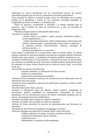 DOCUMENTO INDIVIDUAL DE ADAPTACIÓN CURRICULAR INFORMATIZADO Martínez Alcolea, A. y Calvo Rodríguez, Ángel R.
20
-Relacionar los nuevos aprendizajes con los conocimientos previos del alumno,
formulando preguntas que los activen y presentando situaciones problemáticas.
-Para conseguir los objetivos comunes al grupo, prever las dificultades que se puedan
producir en el aprendizaje y realizar en esos momentos actividades graduadas en
complejidad que eviten el cansancio y la desmotivación:
*Partir de ejercicios, considerando su dificultad y el tiempo requerido para su
ejecución, que el alumno sea capaz de resolverlos por sí solo, sin necesidad de
instigación verbal.
*Modificar progresivamente la dificultad de dichas tareas.
-Incorporar las ayudas siguientes:
.visuales (ofrecer un modelo a seguir, presentar información gráfica y
escrita complementaria, ...)
.verbales (presentar información verbal complementaria, instrucciones más
sencillas, pormenorizadas y gesticularizadas, promoviendo su repetición y
su ejecución posterior (subvocalizando), refuerzos, estrategias de
atribución positiva, ...).
.elementos manipulativos si es necesario.
-Para realizar el aprendizaje de la lectoescritura seguir un método global, de marcha
analítica, partiendo de unas pocas palabras conocidas que contengan fonemas fácilmente
aislables (rana, mesa, pelota, ...), ayudándose de elementos gráficos, manipulativos, etc.
-Introducir modificaciones en la presentación y realización de tareas de lectoescritura,
que minimicen la ansiedad que estas situaciones le pueden producir (presentación inicial
de contenidos de lectura, lectura silenciosa previa, tareas de acceso visual, uso de letra
script, etc.).
-Para facilitar los procesos de abstracción:
-presentar materiales y/o información de forma concreta.
-analizar sus características.
-relacionar las características encontradas.
-Entrenar de forma sistemática en procesos de estructuración de la información, tanto de
información oral como escrita.
-Entrenar de forma sistemática en procesos de planificación, ejecución y control, usando
autoinstrucciones.
-Necesita instrucciones claras y precisas.
-Presentar la información nueva por distintos canales (auditivo, acampañada de
movimientos, gráficos, posibilidad de manipulación), relacionando los nuevos
aprendizajes con los conocimientos previos del alumno, formulando preguntas que los
activen y presentando situaciones problemáticas.
-Introducir actividades para conseguir los objetivos específicos.
-Eliminar actividades para conseguir los objetivos específicos.
-Entrenar de forma sistemática en procesos de autoinstrucciones que favorezcan su
autoestima.
-Recompensar, de la forma más apropiada, los esfuerzos y los logros.
-Potenciar estrategias que desarrollen la relación social y ajuste emocional:
-Trabajo cooperativo (en grupo, en parejas, enseñanza tutorada, ...).
-Expresión de sentimientos, deseos, fantasías, ...
-Autoinstrucciones.
-Moldeamiento e conductas sociales apropiadas.
 