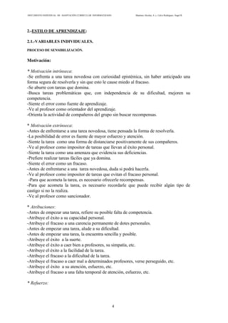 DOCUMENTO INDIVIDUAL DE ADAPTACIÓN CURRICULAR INFORMATIZADO Martínez Alcolea, A. y Calvo Rodríguez, Ángel R.
4
2.-ESTILO DE APRENDIZAJE:
2.1.-VARIABLES INDIVIDUALES.
PROCESO DE SENSIBILIZACIÓN.
Motivación:
* Motivación intrínseca:
-Se enfrenta a una tarea novedosa con curiosidad epistémica, sin haber anticipado una
forma segura de resolverla y sin que esto le cause miedo al fracaso.
-Se aburre con tareas que domina.
-Busca tareas problemáticas que, con independencia de su dificultad, mejoren su
competencia.
-Siente el error como fuente de aprendizaje.
-Ve al profesor como orientador del aprendizaje.
-Orienta la actividad de compañeros del grupo sin buscar recompensas.
* Motivación extrínseca:
-Antes de enfrentarse a una tarea novedosa, tiene pensada la forma de resolverla.
-La posibilidad de error es fuente de mayor esfuerzo y atención.
-Siente la tarea como una forma de distanciarse positivamente de sus compañeros.
-Ve al profesor como impositor de tareas que llevan al éxito personal.
-Siente la tarea como una amenaza que evidencia sus deficiencias.
-Prefiere realizar tareas fáciles que ya domina.
-Siente el error como un fracaso.
-Antes de enfrentarse a una tarea novedosa, duda si podrá hacerla.
-Ve al profesor como impositor de tareas que evitan el fracaso personal.
-Para que acometa la tarea, es necesario ofrecerle recompensas.
-Para que acometa la tarea, es necesario recordarle que puede recibir algún tipo de
castigo si no la realiza.
-Ve al profesor como sancionador.
* Atribuciones:
-Antes de empezar una tarea, refiere su posible falta de competencia.
-Atribuye el éxito a su capacidad personal.
-Atribuye el fracaso a una carencia permanente de dotes personales.
-Antes de empezar una tarea, alude a su dificultad.
-Antes de empezar una tarea, la encuentra sencilla y posible.
-Atribuye el éxito a la suerte.
-Atribuye el éxito a caer bien a profesores, su simpatía, etc.
-Atribuye el éxito a la facilidad de la tarea.
-Atribuye el fracaso a la dificultad de la tarea.
-Atribuye el fracaso a caer mal a determinados profesores, verse perseguido, etc.
-Atribuye el éxito a su atención, esfuerzo, etc.
-Atribuye el fracaso a una falta temporal de atención, esfuerzo, etc.
* Refuerzo:
 
