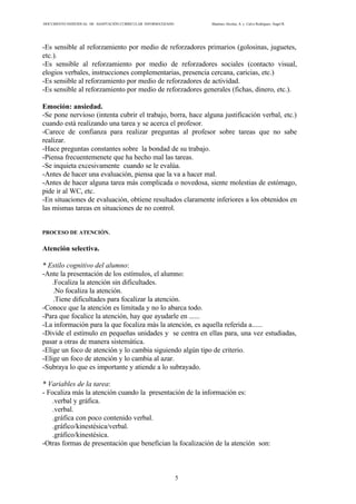 DOCUMENTO INDIVIDUAL DE ADAPTACIÓN CURRICULAR INFORMATIZADO Martínez Alcolea, A. y Calvo Rodríguez, Ángel R.
5
-Es sensible al reforzamiento por medio de reforzadores primarios (golosinas, juguetes,
etc.).
-Es sensible al reforzamiento por medio de reforzadores sociales (contacto visual,
elogios verbales, instrucciones complementarias, presencia cercana, caricias, etc.)
-Es sensible al reforzamiento por medio de reforzadores de actividad.
-Es sensible al reforzamiento por medio de reforzadores generales (fichas, dinero, etc.).
Emoción: ansiedad.
-Se pone nervioso (intenta cubrir el trabajo, borra, hace alguna justificación verbal, etc.)
cuando está realizando una tarea y se acerca el profesor.
-Carece de confianza para realizar preguntas al profesor sobre tareas que no sabe
realizar.
-Hace preguntas constantes sobre la bondad de su trabajo.
-Piensa frecuentemenete que ha hecho mal las tareas.
-Se inquieta excesivamente cuando se le evalúa.
-Antes de hacer una evaluación, piensa que la va a hacer mal.
-Antes de hacer alguna tarea más complicada o novedosa, siente molestias de estómago,
pide ir al WC, etc.
-En situaciones de evaluación, obtiene resultados claramente inferiores a los obtenidos en
las mismas tareas en situaciones de no control.
PROCESO DE ATENCIÓN.
Atención selectiva.
* Estilo cognitivo del alumno:
-Ante la presentación de los estímulos, el alumno:
.Focaliza la atención sin dificultades.
.No focaliza la atención.
.Tiene dificultades para focalizar la atención.
-Conoce que la atención es limitada y no lo abarca todo.
-Para que focalice la atención, hay que ayudarle en ......
-La información para la que focaliza más la atención, es aquella referida a......
-Divide el estímulo en pequeñas unidades y se centra en ellas para, una vez estudiadas,
pasar a otras de manera sistemática.
-Elige un foco de atención y lo cambia siguiendo algún tipo de criterio.
-Elige un foco de atención y lo cambia al azar.
-Subraya lo que es importante y atiende a lo subrayado.
* Variables de la tarea:
- Focaliza más la atención cuando la presentación de la información es:
.verbal y gráfica.
.verbal.
.gráfica con poco contenido verbal.
.gráfico/kinestésica/verbal.
.gráfico/kinestésica.
-Otras formas de presentación que benefician la focalización de la atención son:
 