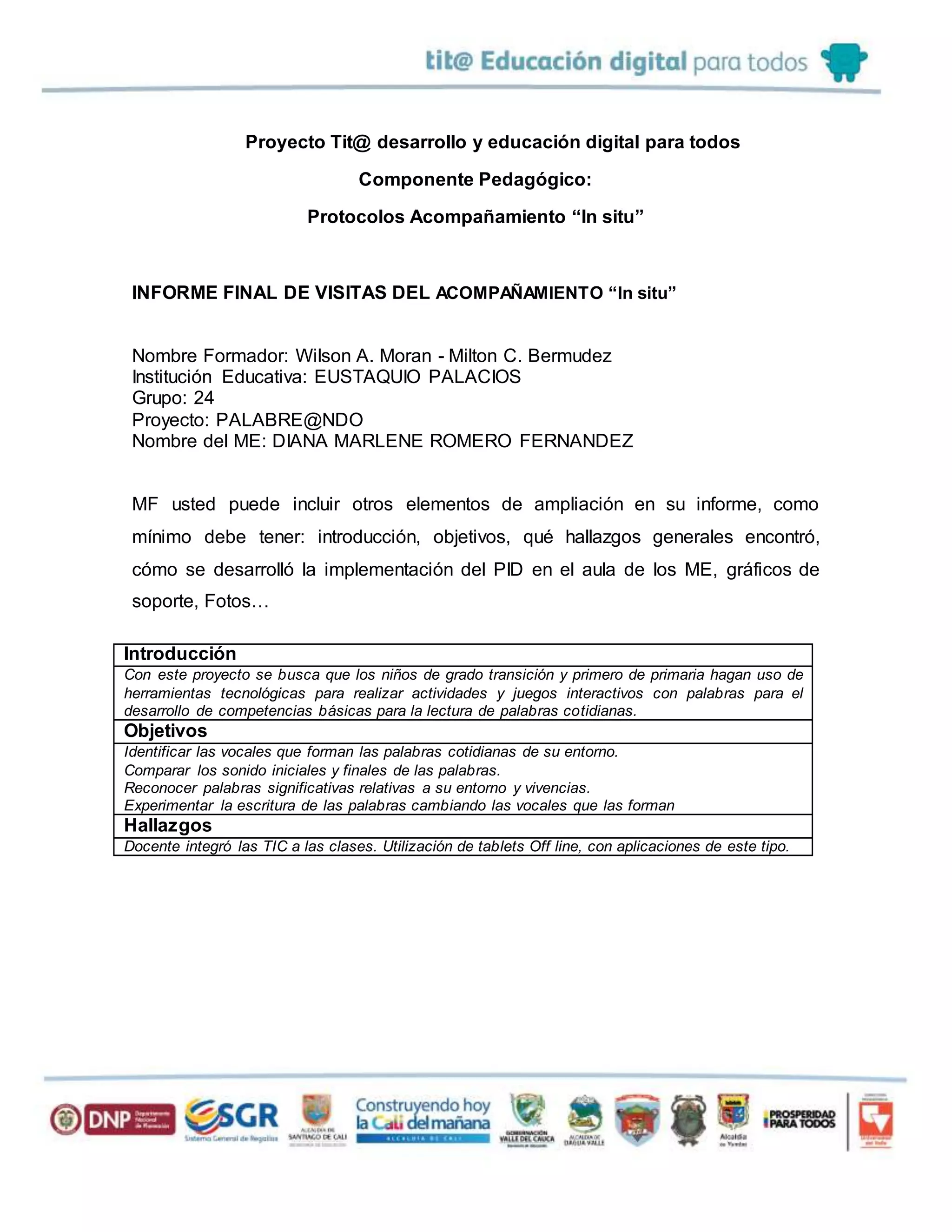 Proyecto Tit@ desarrollo y educación digital para todos
Componente Pedagógico:
Protocolos Acompañamiento “In situ”
INFORME FINAL DE VISITAS DEL ACOMPAÑAMIENTO “In situ”
Nombre Formador: Wilson A. Moran - Milton C. Bermudez
Institución Educativa: EUSTAQUIO PALACIOS
Grupo: 24
Proyecto: PALABRE@NDO
Nombre del ME: DIANA MARLENE ROMERO FERNANDEZ
MF usted puede incluir otros elementos de ampliación en su informe, como
mínimo debe tener: introducción, objetivos, qué hallazgos generales encontró,
cómo se desarrolló la implementación del PID en el aula de los ME, gráficos de
soporte, Fotos…
Introducción
Con este proyecto se busca que los niños de grado transición y primero de primaria hagan uso de
herramientas tecnológicas para realizar actividades y juegos interactivos con palabras para el
desarrollo de competencias básicas para la lectura de palabras cotidianas.
Objetivos
Identificar las vocales que forman las palabras cotidianas de su entorno.
Comparar los sonido iniciales y finales de las palabras.
Reconocer palabras significativas relativas a su entorno y vivencias.
Experimentar la escritura de las palabras cambiando las vocales que las forman
Hallazgos
Docente integró las TIC a las clases. Utilización de tablets Off line, con aplicaciones de este tipo.