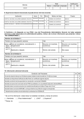 3 /4
Idiomas
Nivel Certificación
Básico Intermedi Avanzado SI NO
INGLES X X
8. Experiencia laboral relacionada al puesto (Iniciar del más reciente)
Institución Inicio Fin Meses Motivo de Cese Puesto
HOSPITAL NACIONAL GUILLERMO ALMENARA IRIGOYEN
09-09-2019 09-09-2021
24 TERMINO DE CONTRATO MEDICO
HOSPITAL NACIONAL GUILLERMO ALMENARA IRIGOYEN
01-07-2016 01-07-2019
36 TERMINO DE CONTRATO MEDICO
CENTRO DE SALUD I - I MATARO CHICO/AZANGARO/PUNO 06-05-2013 06-05-2014
12 TERMINO DE CONTRATO MEDICO
9. Conforme a lo dispuesto en Ley 27444 –Ley del Procedimiento Administrativo General, de haber prestado
servicios o estar laborando en la administración pública, indicar: (de no tener información que presentar, indicar:
“NO CORRESPONDE”)
Nombre de la Entidad 1:
Periodo en el que presentó servicios: Del: Al:
Motivo del
Retiro:
Marcar
con “x”
Cese por excedencia, racionalización o
reorganización
Renuncia sin incentivos
económicos.
Renuncia con incentivos
económicos
Destitución o despido Término del contrato Otra causa:
Nombre de la Entidad 2:
Periodo en el que presentó servicios: Del: Al:
Motivo del
Retiro:
Marcar
con “x”
Cese por excedencia, racionalización o
reorganización
Renuncia sin incentivos
económicos.
Renuncia con incentivos
económicos
Destitución o despido Término del contrato Otra causa:
10. Información adicional relevante
Condición del Postulante SI NO
Ha tenido relación laboral con EsSalud a plazo indeterminado durante los 12 últimos meses X
Acredita ser Deportista Calificado de Alto Nivel con certificado vigente adjunto X
Acredita condición de discapacidad con resolución o carnetdel CONADIS X
Acredita ser personal Licenciado de las FFAA acuartelado y no acuartelado (adjuntar Libbreta Militar) X
Acredita haber concluido estudios de maestría beneficiado por la Beca "Haya de la Torre" X
Acredita haber concluido SERUMS, correspondiente a la profesión (según corresponda) X
* Actualmente mantiene vinculo laboral y/o contractual con ESSALUD. X
* De ser SI la información citada indicar la modalidad de labores y tiempo de servicio:
( ) Nombrado ( ) Plazo Indeterminado** ( ) CAS** ( ) Suplencia**
**Tiempo de
 
