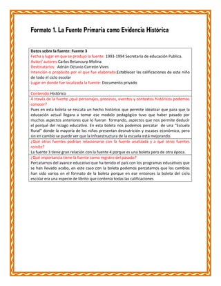 Formato 1. La Fuente Primaria como Evidencia Histórica
Datos sobre la fuente: Fuente 3
Fecha y lugar en que se produjo la fuente: 1993-1994 Secretaria de educación Publica.
Autor/ autores:Carlos Betancurp Molina
Destinatarios: Adrián Octavio Carreón Vives
Intención o propósito por el que fue elaborada:Establecer las calificaciones de este niño
de todo el ciclo escolar
Lugar en donde fue localizada la fuente: Documento privado
Contenido:Histórico
A través de la fuente ¿qué personajes, procesos, eventos y contextos históricos podemos
conocer?
Pues en esta boleta se rescata un hecho histórico que permite idealizar que para que la
educación actual llegara a tomar ese modelo pedagógico tuvo que haber pasado por
muchos aspectos anteriores que lo fueran formando, aspectos que nos permite deducir
el porqué del rezago educativo. En esta boleta nos podemos percatar de una “Escuela
Rural” donde la mayoría de los niños presentan desnutrición y escases económico, pero
sin en cambio se puede ver que la infraestructura de la escuela está mejorando.
¿Qué otras fuentes podrían relacionarse con la fuente analizada y a qué otras fuentes
remite?
La fuente 3 tiene gran relación con la fuente 4 porque es una boleta pero de otra época.
¿Qué importancia tiene la fuente como registro del pasado?
Percatarnos del avance educativo que ha tenido el país con los programas educativos que
se han llevado acabo, en este caso con la boleta podemos percatarnos que los cambios
han sido varios en el formato de la boleta porque en ese entonces la boleta del ciclo
escolar era una especie de librito que contenía todas las calificaciones

 