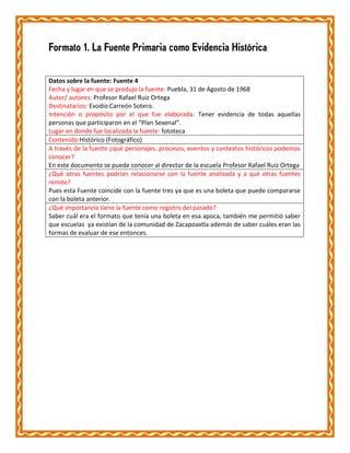 Formato 1. La Fuente Primaria como Evidencia Histórica
Datos sobre la fuente: Fuente 4
Fecha y lugar en que se produjo la fuente: Puebla, 31 de Agosto de 1968
Autor/ autores: Profesor Rafael Ruiz Ortega
Destinatarios: Evodio Carreón Sotero.
Intención o propósito por el que fue elaborada: Tener evidencia de todas aquellas
personas que participaron en el “Plan Sexenal”.
Lugar en donde fue localizada la fuente: fototeca
Contenido:Histórico (Fotográfico)
A través de la fuente ¿qué personajes, procesos, eventos y contextos históricos podemos
conocer?
En este documento se puede conocer al director de la escuela Profesor Rafael Ruiz Ortega
¿Qué otras fuentes podrían relacionarse con la fuente analizada y a qué otras fuentes
remite?
Pues esta Fuente coincide con la fuente tres ya que es una boleta que puede compararse
con la boleta anterior.
¿Qué importancia tiene la fuente como registro del pasado?
Saber cuál era el formato que tenía una boleta en esa apoca, también me permitió saber
que escuelas ya existían de la comunidad de Zacapoaxtla además de saber cuáles eran las
formas de evaluar de ese entonces.

 