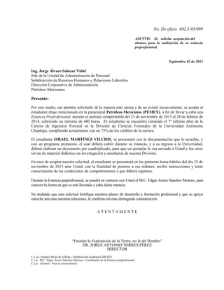 No. De oficio 602.3-05/099
ASUNTO: Se solicita aceptación del
alumno para la realización de su estancia
preprofesional.

Septiembre 02 de 2013

Ing. Jorge Álvaro Salazar Vidal
Jefe de la Unidad de Administración de Personal
Subdirección de Recursos Humanos y Relaciones Laborales
Dirección Corporativa de Administración
Petróleos Mexicanos

Presente:
Por este medio, me permito solicitarle de la manera más atenta y de no existir inconveniente, se acepte al
estudiante abajo mencionado en la paraestatal Petróleos Mexicanos (PEMEX), a fin de llevar a cabo una
Estancia Preprofesional, durante el período comprendido del 25 de noviembre de 2013 al 28 de febrero de
2014, cubriendo un mínimo de 480 horas. El estudiante se encuentra cursando el 7º (último año) de la
Carrera de Ingeniero Forestal en la División de Ciencias Forestales de la Universidad Autónoma
Chapingo, cumpliendo actualmente con un 75% de los créditos de la carrera.
El estudiante ISRAEL MARTÍNEZ VILCHIS, se presentará con la documentación que lo acredite, y
con un programa propuesto, el cual deberá cubrir durante su estancia, y a su regreso a la Universidad,
deberá elaborar un documento por cuadriplicado, para que un ejemplar le sea enviado a Usted y los otros
sirvan de material didáctico en investigación y enseñanza de nuestra División.
En caso de aceptar nuestra solicitud, el estudiante se presentará en las primeras horas hábiles del día 25 de
noviembre de 2013 ante Usted, con la finalidad de ponerse a sus órdenes, recibir instrucciones y tener
conocimiento de las condiciones de comportamiento a que deberá sujetarse.
Durante la Estancia preprofesional, se pondrá en contacto con Usted el M.C. Edgar Arturo Sánchez Moreno, para
conocer la forma en que se está llevando a cabo dicha estancia.
No dudando que esta solicitud fortifique nuestros planes de desarrollo y formación profesional y que su apoyo
estreche aún más nuestras relaciones, le confirmo mi más distinguida consideración.
ATENTAMENTE

“Enseñar la Explotación de la Tierra, no la del Hombre”
DR. JORGE ANTONIO TORRES PÉREZ
DIRECTOR
C.c..p.- Amparo Borja de la Rosa.- Subdirección académica DICIFO.
C.c.p.- M.C. Edgar Arturo Sánchez Moreno.- Coordinador de la Estancia preprofesional.
C.c.p.- Alumno.- Para su conocimiento.

 