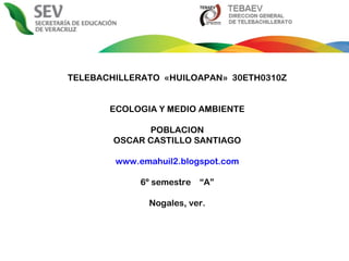 TELEBACHILLERATO  «HUILOAPAN»  30ETH0310Z ECOLOGIA Y MEDIO AMBIENTE POBLACION OSCAR CASTILLO SANTIAGO www.emahuil2.blogspot.com 6º semestre  “A” Nogales, ver. 