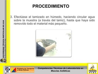 PROCEDIMIENTO 3. Efectúese el tamizado en húmedo, haciendo circular agua sobre la muestra (a través del tamiz), hasta que haya sido removido todo el material más pequeño. Competencias Técnicas de Laboratorista en Mezclas Asfálticas 