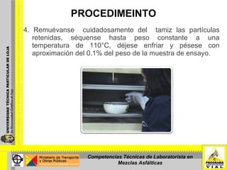 PROCEDIMEINTO 4. Remuévanse  cuidadosamente del  tamiz las partículas retenidas, séquense hasta peso constante a una temperatura de 110°C, déjese enfriar y pésese con aproximación del 0.1% del peso de la muestra de ensayo. Competencias Técnicas de Laboratorista en Mezclas Asfálticas 