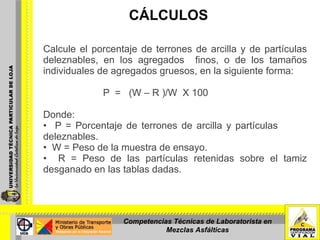CÁLCULOS Calcule el porcentaje de terrones de arcilla y de partículas deleznables, en los agregados  finos, o de los tamaños individuales de agregados gruesos, en la siguiente forma: P  =  (W – R )/W  X 100 Donde: P = Porcentaje de terrones de arcilla y partículas  deleznables. W = Peso de la muestra de ensayo.  R = Peso de las partículas retenidas sobre el tamiz desganado en las tablas dadas. Competencias Técnicas de Laboratorista en Mezclas Asfálticas 