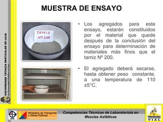 MUESTRA DE ENSAYO Los agregados para este ensayo, estarán constituidos por el material que quede después de la conclusión del ensayo para determinación de materiales más finos que el tamiz Nº 200. El agregado deberá secarse, hasta obtener peso  constante, a una temperatura de 110 ±5°C. Competencias Técnicas de Laboratorista en Mezclas Asfálticas 