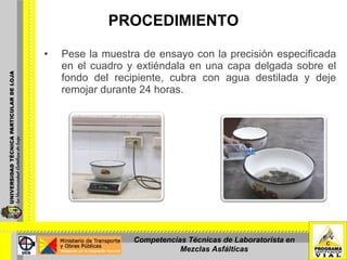 PROCEDIMIENTO Pese la muestra de ensayo con la precisión especificada en el cuadro y extiéndala en una capa delgada sobre el fondo del recipiente, cubra con agua destilada y deje remojar durante 24 horas. Competencias Técnicas de Laboratorista en Mezclas Asfálticas 