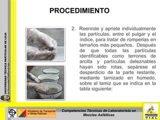 PROCEDIMIENTO 2.  Reenrole y apriete individualmente las partículas, entre el pulgar y el índice, para tratar de romperlas en tamaños más pequeños.  Después de que todas las partículas identificables como terrones de arcilla y partículas deleznables hayan sido rotas, sepárese el desperdicio de la parte restante, mediante tamizado en húmedo, sobre el tamiz que se indica en la tabla siguiente:  Competencias Técnicas de Laboratorista en Mezclas Asfálticas 