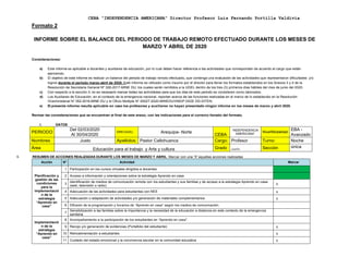 CEBA “INDEPENDENCIA AMERICANA” Director Profesor Luis Fernando Portilla Valdivia
Formato 2
INFORME SOBRE EL BALANCE DEL PERIODO DE TRABAJO REMOTO EFECTUADO DURANTE LOS MESES DE
MARZO Y ABRIL DE 2020
Consideraciones:
a) Este informe es aplicable a docentes y auxiliares de educación, por lo cual deben hacer referencia a las actividades que correspondan de acuerdo al cargo que están
ejerciendo.
b) El objetivo de este informe es realizar un balance del periodo de trabajo remoto efectuado, que contenga una evaluación de las actividades que representaron dificultades y/o
logros durante el periodo marzo-abril de 2020. Este informe es utilizado como insumo por el director para llenar los formatos establecidos en los Anexos 3 y 4 de la
Resolución de Secretaria General Nº 326-2017-MINE DU, los cuales serán remitidos a la UGEL dentro de los tres (3) primeros días hábiles del mes de junio del 2020.
c) Con respecto a la sección II, no es necesario marcar todas las actividades para que los días de este periodo se consideren como laborados.
d) Los Auxiliares de Educación, en el contexto de la emergencia nacional, reportan acerca de las funciones realizadas en el marco de lo establecido en la Resolución
Viceministerial N° 052-2016-MINE DU y el Oficio Múltiple N° 00027-2020-MINEDU/VMGP-DIGE DD-DITEN.
e) El presente informe resulta aplicable en caso los profesores y auxiliares no hayan presentado ningún informe en los meses de marzo y abril 2020.
Revisar las consideraciones que se encuentran al final de este anexo, con las indicaciones para el correcto llenado del formato.
I. DATOS
PERIODO
Del 02/03/2020
Al 30/04/2020
DRE/UGEL: Arequipa- Norte
CEBA
“INDEPENDENCIA
AMERICANA”
Nivel/Modalidad
EBA -
Avanzado
Nombres Justo Apellidos: Pastor Callohuanca Cargo: Profesor Turno: Noche
Área Educación para el trabajo y Arte y cultura Grado cuarto Sección única
II. RESUMEN DE ACCIONES REALIZADAS DURANTE LOS MESES DE MARZO Y ABRIL: Marcar con una “X” aquellas acciones realizadas
Acción N° Actividad Marcar
Planificación y
gestión de las
condiciones
para la
implementació
n de la
estrategia
“Aprendo en
casa”
1 Participación en los cursos virtuales dirigidos a docentes
2 Acceso a información y orientaciones sobre la estrategia Aprendo en casa
3
Identificación de medios de comunicación remota con los estudiantes y sus familias y de acceso a la estrategia Aprendo en casa
(web, televisión o radio) x
4 Adecuación de las actividades para estudiantes con NEE x
5 Adecuación o adaptación de actividades y/o generación de materiales complementarios x
6 Difusión de la programación y horarios de “Aprendo en casa” según los medios de comunicación.
7
Sensibilización a las familias sobre la importancia y la necesidad de la educación a distancia en este contexto de la emergencia
sanitaria.
Implementació
n de la
estrategia
“Aprendo en
casa”
8 Acompañamiento a la participación de los estudiantes en “Aprendo en casa”.
9 Recojo y/o generación de evidencias (Portafolio del estudiante) x
10 Retroalimentación a estudiantes x
11 Cuidado del estado emocional y la convivencia escolar en la comunidad educativa x
 