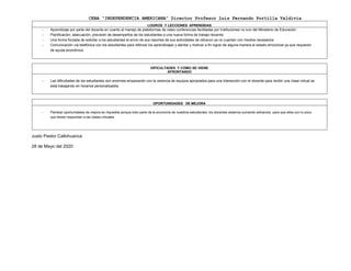 CEBA “INDEPENDENCIA AMERICANA” Director Profesor Luis Fernando Portilla Valdivia
LOGROS Y LECCIONES APRENDIDAS
- Aprendizaje por parte del docente en cuanto al manejo de plataformas de video conferencias facilitadas por Instituciones no son del Ministerio de Educación.
- Planificación, adecuación, precisión de desempeños de los estudiantes a una nueva forma de trabajo docente.
- Una forma forzada de solicitar a los estudiantes el envío de sus reportes de sus actividades de refuerzo ya no cuentan con medios necesarios
- Comunicación vía telefónica con los estudiantes para reforzar los aprendizajes y alentar y motivar a fin lograr de alguna manera el estado emocional ya que requieren
de ayuda económica
DIFICULTADES Y CÓMO SE VIENE
AFRONTANDO
- Las dificultades de los estudiantes son enormes empezando con la carencia de equipos apropiados para una interacción con el docente para recibir una clase virtual se
está trabajando en horarios personalizados.
OPORTUNIDADES DE MEJORA
- Plantear oportunidades de mejora es imposible porque todo parte de la economía de nuestros estudiantes, los docentes estamos sumando esfuerzos para que ellos con lo poco
que tienen respondan a las clases virtuales.
Justo Pastor Callohuanca
28 de Mayo del 2020
 