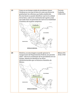 19

Como en ese tiempo estaba de presidente Lázaro
Cárdenas yo creo que la foto era como una forma de
gratitud por las reformas que había establecido.
En esta fuente se puede identificar cual era la calidad
de las fotos, cuál era la vestimenta de la gente y más
que nada tener un panorama de cuál era la estabilidad
económica de la gente campesina

Torreón
Coahuila,
1938-1939

Coahuila

20

Histórica, en esta imagen se puede apreciar la
inauguración del Departamento Federal, nos permite
saber cuál era la vestimenta de los presidentes de ese
tiempo, además de identificar las obras
infraestructurales que se hicieron a beneficio de
México.

México D.F.

México D.F,
30 de 1940

 