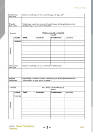 Plan de área
Autor: Claudia Patricia Parra
Arboleda - 3 - 2015
Vinculación con
otras áreas
Que otras áreas tiene que ver con su contenido. ¿por qué? O ¿en qué?
Proyectos
transversales
Usted cree que su contenido - los temas.. Desarrollan alguno de los proyectos transversales.
¿Cuál o cuáles y en que su tema es transversal?
Contenidos PROGRAMACION DE CONTENIDOS
Unidad 2
Contenidos
Unidad 2 TEMAS Conceptuales Procedimentales Actitudinales
Contenido
Vinculación con
otras áreas
Que otras áreas tiene que ver con su contenido. Por qué? O en qué?
Proyectos
transversales
Usted cree que su contenido - los temas.. Desarrollan alguno de los proyectos transversales.
¿Cuál o cuáles y en que su tema es transversal?
Contenidos PROGRAMACION DE CONTENIDOS
Unidad 2
Contenidos
Unidad 3 TEMAS Conceptuales Procedimentales Actitudinales
Contenido
 