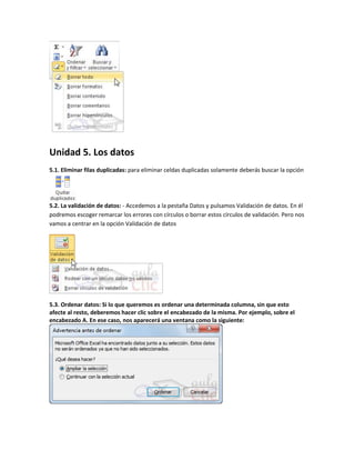 Unidad 5. Los datos
5.1. Eliminar filas duplicadas: para eliminar celdas duplicadas solamente deberás buscar la opción

5.2. La validación de datos: - Accedemos a la pestaña Datos y pulsamos Validación de datos. En él
podremos escoger remarcar los errores con círculos o borrar estos círculos de validación. Pero nos
vamos a centrar en la opción Validación de datos

5.3. Ordenar datos: Si lo que queremos es ordenar una determinada columna, sin que esto
afecte al resto, deberemos hacer clic sobre el encabezado de la misma. Por ejemplo, sobre el
encabezado A. En ese caso, nos aparecerá una ventana como la siguiente:

 