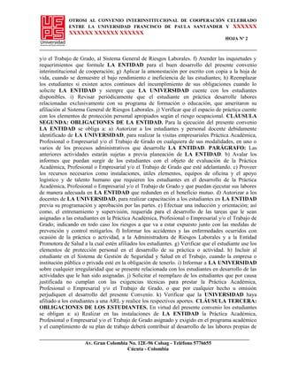 OTROSI AL CONVENIO INTERINSTITUCIONAL DE COOPERACIÓN CELEBRADO
ENTRE LA UNIVERSIDAD FRANCISCO DE PAULA SANTANDER Y XXXXXX
XXXXXX XXXXXX XXXXXX
HOJA Nº 2
y/o el Trabajo de Grado, al Sistema General de Riesgos Laborales. f) Atender las inquietudes y
requerimientos que formule LA ENTIDAD para el buen desarrollo del presente convenio
interinstitucional de cooperación; g) Aplicar la amonestación por escrito con copia a la hoja de
vida, cuando se demuestre el bajo rendimiento e ineficiencia de las estudiantes; h) Reemplazar
los estudiantes si existen actos continuos del incumplimiento de sus obligaciones cuando lo
solicite LA ENTIDAD y siempre que LA UNIVERSIDAD cuente con los estudiantes
disponibles. i) Revisar periódicamente que el estudiante en práctica desarrolle labores
relacionadas exclusivamente con su programa de formación o educación, que ameritaron su
afiliación al Sistema General de Riesgos Laborales. j) Verificar que el espacio de práctica cuente
con los elementos de protección personal apropiados según el riesgo ocupacional. CLÁUSULA
SEGUNDA: OBLIGACIONES DE LA ENTIDAD. Para la ejecución del presente convenio
LA ENTIDAD se obliga a: a) Autorizar a los estudiantes y personal docente debidamente
identificado de LA UNIVERSIDAD, para realizar la visitas empresariales Práctica Académica,
Profesional o Empresarial y/o el Trabajo de Grado en cualquiera de sus modalidades, en uno o
varios de los procesos administrativos que desarrolle LA ENTIDAD. PARÁGRAFO: Las
anteriores actividades estarán sujetas a previa planeación de LA ENTIDAD. b) Avalar los
informes que puedan surgir de los estudiantes con el objeto de evaluación de la Práctica
Académica, Profesional o Empresarial y/o el Trabajo de Grado que esté adelantando. c) Proveer
los recursos necesarios como instalaciones, útiles elementos, equipos de oficina y el apoyo
logístico y de talento humano que requieren los estudiantes en el desarrollo de la Práctica
Académica, Profesional o Empresarial y/o el Trabajo de Grado y que puedan ejecutar sus labores
de manera adecuada en LA ENTIDAD que redunden en el beneficio mutuo. d) Autorizar a los
docentes de LA UNIVERSIDAD, para realizar capacitación a los estudiantes en LA ENTIDAD
previa su programación y aprobación por las partes. e) Efectuar una inducción y orientación; así
como, el entrenamiento y supervisión, requerida para el desarrollo de las tareas que le sean
asignadas a las estudiantes en la Práctica Académica, Profesional o Empresarial y/o el Trabajo de
Grado; indicando en todo caso los riesgos a que va a estar expuesto junto con las medidas de
prevención y control mitigarlos. f) Informar los accidentes y las enfermedades ocurridos con
ocasión de la práctica o actividad, a la Administradora de Riesgos Laborales y a la Entidad
Promotora de Salud a la cual estén afiliados los estudiantes. g) Verificar que el estudiante use los
elementos de protección personal en el desarrollo de su práctica o actividad. h) Incluir al
estudiante en el Sistema de Gestión de Seguridad y Salud en el Trabajo, cuando la empresa o
institución pública o privada esté en la obligación de tenerlo. i) Informar a LA UNIVERSIDAD
sobre cualquier irregularidad que se presente relacionada con los estudiantes en desarrollo de las
actividades que le han sido asignadas. j) Solicitar el reemplazo de los estudiantes que por causa
justificada no cumplan con las exigencias técnicas para prestar la Práctica Académica,
Profesional o Empresarial y/o el Trabajo de Grado, o que por cualquier hecho u omisión
perjudiquen el desarrollo del presente Convenio. k) Verificar que la UNIVERSIDAD haya
afiliado a los estudiantes a una ARL y realice los respectivos aportes. CLÁUSULA TERCERA:
OBLIGACIONES DE LOS ESTUDIANTES. En virtud del presente convenio los estudiantes
se obligan a: a) Realizar en las instalaciones de LA ENTIDAD la Práctica Académica,
Profesional o Empresarial y/o el Trabajo de Grado asignado y exigido en el programa académico
y el cumplimiento de su plan de trabajo deberá contribuir al desarrollo de las labores propias de
Av. Gran Colombia No. 12E-96 Colsag - Teléfono 5776655
Cúcuta - Colombia
 