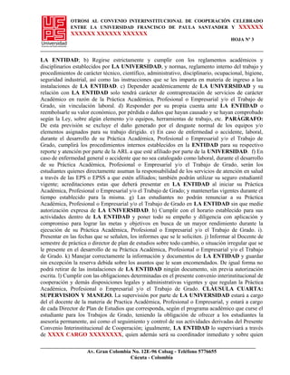 OTROSI AL CONVENIO INTERINSTITUCIONAL DE COOPERACIÓN CELEBRADO
ENTRE LA UNIVERSIDAD FRANCISCO DE PAULA SANTANDER Y XXXXXX
XXXXXX XXXXXX XXXXXX
HOJA Nº 3
LA ENTIDAD; b) Regirse estrictamente y cumplir con los reglamentos académicos y
disciplinarios establecidos por LA UNIVERSIDAD, y normas, reglamento interno del trabajo y
procedimientos de carácter técnico, científico, administrativo, disciplinario, ocupacional, higiene,
seguridad industrial, así como las instrucciones que se les imparta en materia de ingreso a las
instalaciones de LA ENTIDAD. c) Depender académicamente de LA UNIVERSIDAD y su
relación con LA ENTIDAD solo tendrá carácter de contraprestación de servicios de carácter
Académico en razón de la Práctica Académica, Profesional o Empresarial y/o el Trabajo de
Grado, sin vinculación laboral. d) Responder por su propia cuenta ante LA ENTIDAD o
reembolsarle su valor económico, por pérdida o daños que hayan causado y se hayan comprobado
según la Ley, sobre algún elemento y/o equipos, herramientas de trabajo, etc. PARÁGRAFO:
De esta previsión se excluye el daño generado por el desgaste normal de los equipos y/o
elementos asignados para su trabajo dirigido. e) En caso de enfermedad o accidente, laboral,
durante el desarrollo de su Práctica Académica, Profesional o Empresarial y/o el Trabajo de
Grado, cumplirá los procedimientos internos establecidos en la ENTIDAD para su respectivo
reporte y atención por parte de la ARL a que esté afiliado por parte de la UNIVERSIDAD. f) En
caso de enfermedad general o accidente que no sea catalogado como laboral, durante el desarrollo
de su Práctica Académica, Profesional o Empresarial y/o el Trabajo de Grado, serán los
estudiantes quienes directamente asuman la responsabilidad de los servicios de atención en salud
a través de las EPS o EPSS a que estén afiliados; también podrán utilizar su seguro estudiantil
vigente; acreditaciones estas que deberá presentar en LA ENTIDAD al iniciar su Práctica
Académica, Profesional o Empresarial y/o el Trabajo de Grado; y mantenerlas vigentes durante el
tiempo establecido para la misma. g) Las estudiantes no podrán renunciar a su Práctica
Académica, Profesional o Empresarial y/o el Trabajo de Grado en LA ENTIDAD sin que medie
autorización expresa de LA UNIVERSIDAD. h) Cumplir con el horario establecido para sus
actividades dentro de LA ENTIDAD y poner todo su empeño y diligencia con aplicación y
compromiso para lograr las metas y objetivos en busca de un mayor rendimiento durante la
ejecución de su Práctica Académica, Profesional o Empresarial y/o el Trabajo de Grado. i).
Presentar en las fechas que se señalen, los informes que se le soliciten. j) Informar al Docente de
semestre de práctica o director de plan de estudios sobre todo cambio, o situación irregular que se
le presente en el desarrollo de su Práctica Académica, Profesional o Empresarial y/o el Trabajo
de Grado. k) Manejar correctamente la información y documentos de LA ENTIDAD y guardar
sin excepción la reserva debida sobre los asuntos que le sean encomendados. De igual forma no
podrá retirar de las instalaciones de LA ENTIDAD ningún documento, sin previa autorización
escrita. l) Cumplir con las obligaciones determinadas en el presente convenio interinstitucional de
cooperación y demás disposiciones legales y administrativas vigentes y que regulan la Práctica
Académica, Profesional o Empresarial y/o el Trabajo de Grado. CLÁUSULA CUARTA:
SUPERVISION Y MANEJO. La supervisión por parte de LA UNIVERSIDAD estará a cargo
del el docente de la materia de Practica Académica, Profesional o Empresarial, y estará a cargo
de cada Director de Plan de Estudios que corresponda, según el programa académico que curse el
estudiante para los Trabajos de Grado, teniendo la obligación de ofrecer a los estudiantes la
asesoría permanente, así como el seguimiento y control de sus actividades derivadas del Presente
Convenio Interinstitucional de Cooperación; igualmente, LA ENTIDAD lo supervisará a través
de XXXX CARGO XXXXXXXX, quien además será su coordinador inmediato y sobre quien
Av. Gran Colombia No. 12E-96 Colsag - Teléfono 5776655
Cúcuta - Colombia
 