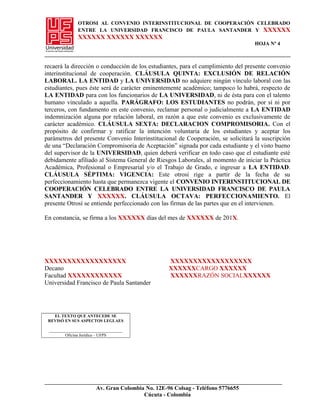 OTROSI AL CONVENIO INTERINSTITUCIONAL DE COOPERACIÓN CELEBRADO
ENTRE LA UNIVERSIDAD FRANCISCO DE PAULA SANTANDER Y XXXXXX
XXXXXX XXXXXX XXXXXX
HOJA Nº 4
recaerá la dirección o conducción de los estudiantes, para el cumplimiento del presente convenio
interinstitucional de cooperación. CLÁUSULA QUINTA: EXCLUSIÓN DE RELACIÓN
LABORAL. LA ENTIDAD y LA UNIVERSIDAD no adquiere ningún vínculo laboral con las
estudiantes, pues éste será de carácter eminentemente académico; tampoco lo habrá, respecto de
LA ENTIDAD para con los funcionarios de LA UNIVERSIDAD, ni de ésta para con el talento
humano vinculado a aquella. PARÁGRAFO: LOS ESTUDIANTES no podrán, por sí ni por
terceros, con fundamento en este convenio, reclamar personal o judicialmente a LA ENTIDAD
indemnización alguna por relación laboral, en razón a que este convenio es exclusivamente de
carácter académico. CLÁUSULA SEXTA: DECLARACION COMPROMISORIA. Con el
propósito de confirmar y ratificar la intención voluntaria de los estudiantes y aceptar los
parámetros del presente Convenio Interinstitucional de Cooperación, se solicitará la suscripción
de una “Declaración Compromisoria de Aceptación” signada por cada estudiante y el visto bueno
del supervisor de la UNIVERSIDAD, quien deberá verificar en todo caso que el estudiante esté
debidamente afiliado al Sistema General de Riesgos Laborales, al momento de iniciar la Práctica
Académica, Profesional o Empresarial y/o el Trabajo de Grado, e ingresar a LA ENTIDAD.
CLÁUSULA SÉPTIMA: VIGENCIA: Este otrosí rige a partir de la fecha de su
perfeccionamiento hasta que permanezca vigente el CONVENIO INTERINSTITUCIONAL DE
COOPERACIÓN CELEBRADO ENTRE LA UNIVERSIDAD FRANCISCO DE PAULA
SANTANDER Y XXXXXX. CLÁUSULA OCTAVA: PERFECCIONAMIENTO. El
presente Otrosí se entiende perfeccionado con las firmas de las partes que en el intervienen.
En constancia, se firma a los XXXXXX días del mes de XXXXXX de 201X.
XXXXXXXXXXXXXXXXXX XXXXXXXXXXXXXXXXXX
Decano XXXXXXCARGO XXXXXX
Facultad XXXXXXXXXXXX XXXXXXRAZÓN SOCIALXXXXXX
Universidad Francisco de Paula Santander
EL TEXTO QUE ANTECEDE SE
REVISÓ EN SUS ASPECTOS LEGLAES
___________________________________
Oficina Jurídica – UFPS
Av. Gran Colombia No. 12E-96 Colsag - Teléfono 5776655
Cúcuta - Colombia
 