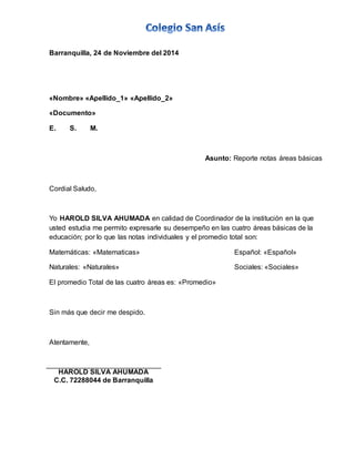 Barranquilla, 24 de Noviembre del 2014 
«Nombre» «Apellido_1» «Apellido_2» 
«Documento» 
E. S. M. 
Asunto: Reporte notas áreas básicas 
Cordial Saludo, 
Yo HAROLD SILVA AHUMADA en calidad de Coordinador de la institución en la que 
usted estudia me permito expresarle su desempeño en las cuatro áreas básicas de la 
educación; por lo que las notas individuales y el promedio total son: 
Matemáticas: «Matematicas» Español: «Español» 
Naturales: «Naturales» Sociales: «Sociales» 
El promedio Total de las cuatro áreas es: «Promedio» 
Sin más que decir me despido. 
Atentamente, 
HAROLD SILVA AHUMADA 
C.C. 72288044 de Barranquilla 
