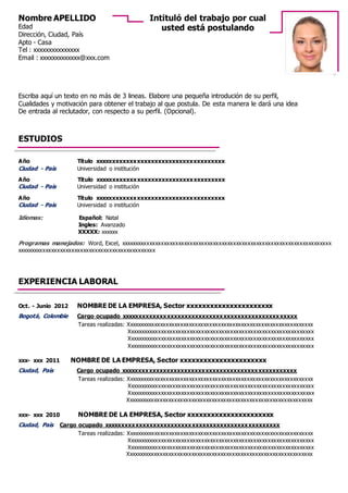 Escriba aquí un texto en no más de 3 lineas. Elabore una pequeña introdución de su perfil,
Cualidades y motivación para obtener el trabajo al que postula. De esta manera le dará una idea
De entrada al reclutador, con respecto a su perfil. (Opcional).
Año Título xxxxxxxxxxxxxxxxxxxxxxxxxxxxxxxxxxxxx
Ciudad - País Universidad o institución
Año Título xxxxxxxxxxxxxxxxxxxxxxxxxxxxxxxxxxxxx
Ciudad - País Universidad o institución
Año Título xxxxxxxxxxxxxxxxxxxxxxxxxxxxxxxxxxxxx
Ciudad - País Universidad o institución
Idiomas: Español: Natal
Ingles: Avanzado
XXXXX: xxxxxx
Programas manejados: Word, Excel, xxxxxxxxxxxxxxxxxxxxxxxxxxxxxxxxxxxxxxxxxxxxxxxxxxxxxxxxxxxxxxxxxxxxxxxxx
xxxxxxxxxxxxxxxxxxxxxxxxxxxxxxxxxxxxxxxxxxxxxxxx
Oct. - Junio 2012 NOMBRE DE LA EMPRESA, Sector xxxxxxxxxxxxxxxxxxxxxx
Bogotá, Colombie Cargo ocupado xxxxxxxxxxxxxxxxxxxxxxxxxxxxxxxxxxxxxxxxxxxxxxxxxx
Tareas realizadas: Xxxxxxxxxxxxxxxxxxxxxxxxxxxxxxxxxxxxxxxxxxxxxxxxxxxxxxxxxxxxxxxxx
Xxxxxxxxxxxxxxxxxxxxxxxxxxxxxxxxxxxxxxxxxxxxxxxxxxxxxxxxxxxxxxxxx
Xxxxxxxxxxxxxxxxxxxxxxxxxxxxxxxxxxxxxxxxxxxxxxxxxxxxxxxxxxxxxxxxx
Xxxxxxxxxxxxxxxxxxxxxxxxxxxxxxxxxxxxxxxxxxxxxxxxxxxxxxxxxxxxxxxxx
xxx- xxx 2011 NOMBRE DE LA EMPRESA, Sector xxxxxxxxxxxxxxxxxxxxxx
Ciudad, País Cargo ocupado xxxxxxxxxxxxxxxxxxxxxxxxxxxxxxxxxxxxxxxxxxxxxxxxxx
Tareas realizadas: Xxxxxxxxxxxxxxxxxxxxxxxxxxxxxxxxxxxxxxxxxxxxxxxxxxxxxxxxxxxxxxxxx
Xxxxxxxxxxxxxxxxxxxxxxxxxxxxxxxxxxxxxxxxxxxxxxxxxxxxxxxxxxxxxxxxx
Xxxxxxxxxxxxxxxxxxxxxxxxxxxxxxxxxxxxxxxxxxxxxxxxxxxxxxxxxxxxxxxxx
Xxxxxxxxxxxxxxxxxxxxxxxxxxxxxxxxxxxxxxxxxxxxxxxxxxxxxxxxxxxxxxxxx
xxx- xxx 2010 NOMBRE DE LA EMPRESA, Sector xxxxxxxxxxxxxxxxxxxxxx
Ciudad, País Cargo ocupado xxxxxxxxxxxxxxxxxxxxxxxxxxxxxxxxxxxxxxxxxxxxxxxxxx
Tareas realizadas: Xxxxxxxxxxxxxxxxxxxxxxxxxxxxxxxxxxxxxxxxxxxxxxxxxxxxxxxxxxxxxxxxx
Xxxxxxxxxxxxxxxxxxxxxxxxxxxxxxxxxxxxxxxxxxxxxxxxxxxxxxxxxxxxxxxxx
Xxxxxxxxxxxxxxxxxxxxxxxxxxxxxxxxxxxxxxxxxxxxxxxxxxxxxxxxxxxxxxxxx
Xxxxxxxxxxxxxxxxxxxxxxxxxxxxxxxxxxxxxxxxxxxxxxxxxxxxxxxxxxxxxxxxx
Nombre APELLIDO
Edad
Dirección, Ciudad, País
Apto - Casa
Tel : xxxxxxxxxxxxxxx
Email : xxxxxxxxxxxxx@xxx.com
EXPERIENCIA LABORAL
Intituló del trabajo por cual
usted está postulando
ESTUDIOS
 