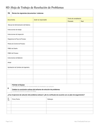 8D :Hoja de Trabajo de Resolución de Problemas
Page 5 of 6 http://TheQualityPortal.com
7B Revise los siguientes documentos / sistemas
Documentos Quién es responsable
Fecha de completación
Planeado Real
Manual de Administración del Sistema
Instrucciones de trabajo
Instrucciones de Inspección
Diagramas de Flujo de Proceso
Planes de Control de Proceso
FMEA de Diseño
FMEA de Proceso
Instrumentos de Medición
PPAP
Aprobación de Cambios de Ingeniería
8
Felicitar al Equipo
Use todos los formularios de reconocimiento de empleados que apliquen
Celebre la conclusión exitosa del esfuerzo de solución de problemas
Formalmente termine el equipo de trabajo
¿Fue el ejercicio de solución del problema exitoso? ¿Se ha verificado de acuerdo con un plan de seguimiento?
Sí
No
Firma /Fecha Hallazgos
 