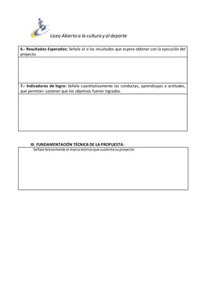 Liceo Abierto a la cultura y al deporte
3
6.- Resultados Esperados: Señale el o los resultados que espera obtener con la ejecución del
proyecto.
7.- Indicadores de logro: Señale cuantitativamente las conductas, aprendizajes o actitudes,
que permitan sostener que los objetivos fueron logrados.
III. FUNDAMENTACIÓN TÉCNICA DE LA PROPUESTA:
Señale brevemente el marcoteóricoque sustentasuproyecto
 